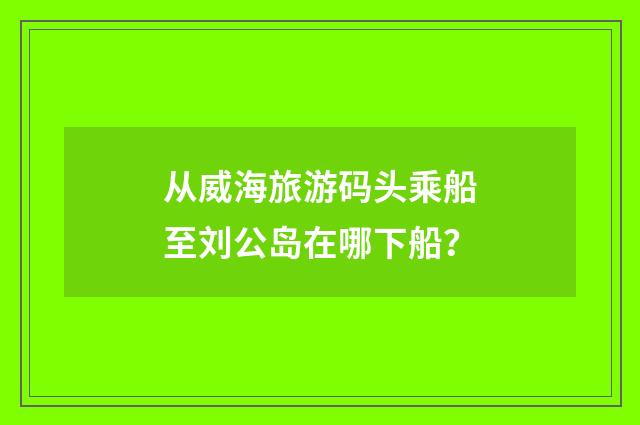 从威海旅游码头乘船至刘公岛在哪下船?