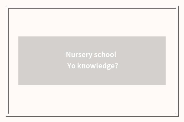 Nursery school Yo knowledge?