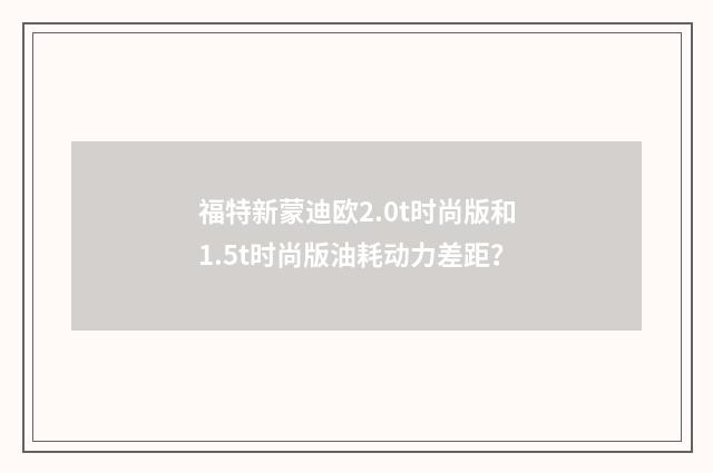 福特新蒙迪欧2.0t时尚版和1.5t时尚版油耗动力差距？