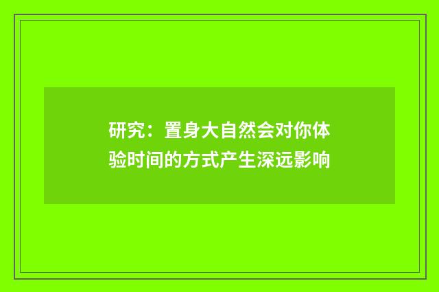 研究：置身大自然会对你体验时间的方式产生深远影响