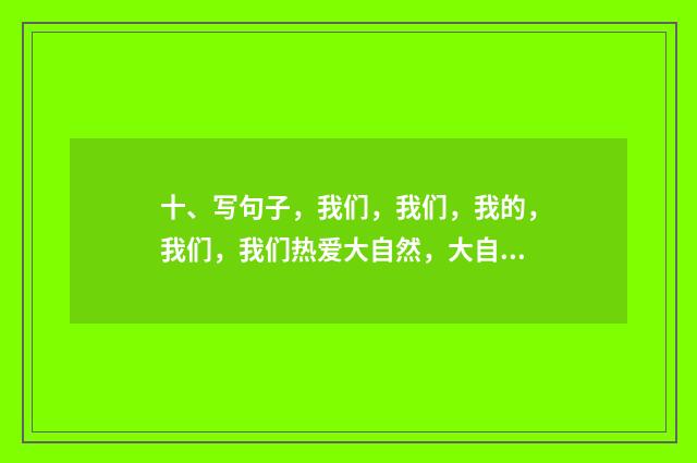 十、写句子，我们，我们，我的，我们，我们热爱大自然，大自然就给我们美的回答？
