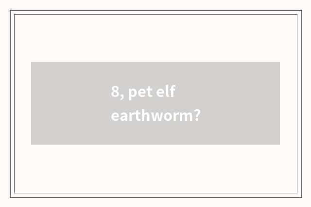 8, pet elf earthworm?