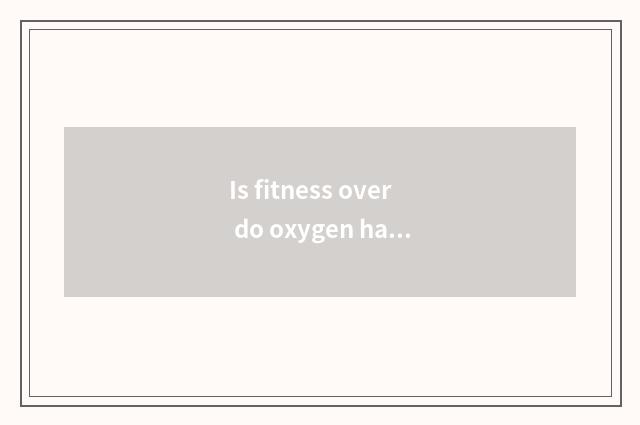 Is fitness over do oxygen has to use?