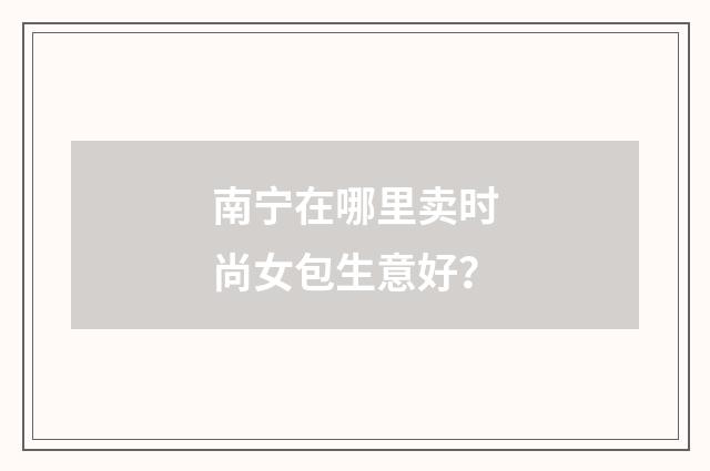 南宁在哪里卖时尚女包生意好？