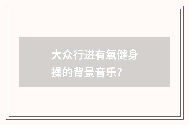 大众行进有氧健身操的背景音乐？