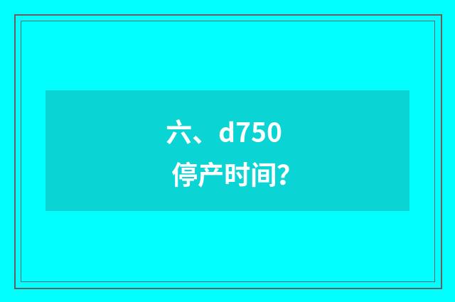六、d750 停产时间？