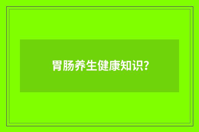 胃肠养生健康知识？