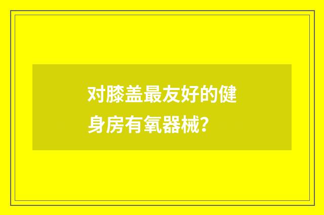 对膝盖最友好的健身房有氧器械？