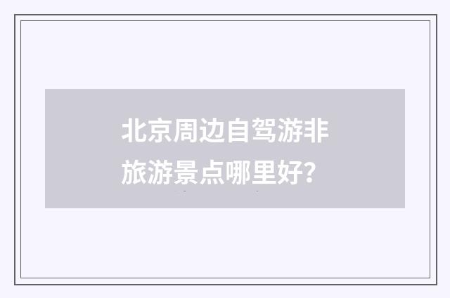 北京周边自驾游非旅游景点哪里好？