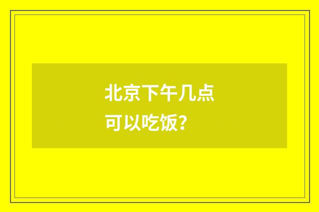 北京下午几点可以吃饭？