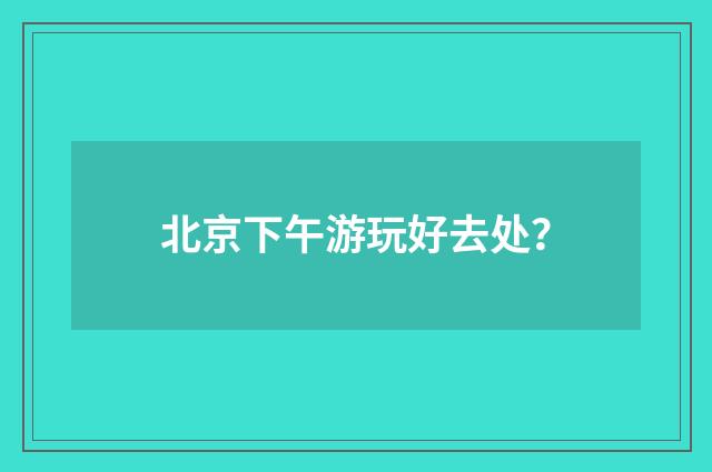北京下午游玩好去处？