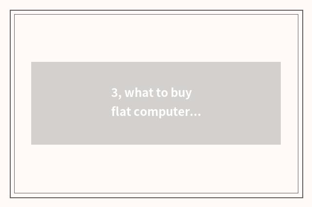 3, what to buy flat computer to basically look?
