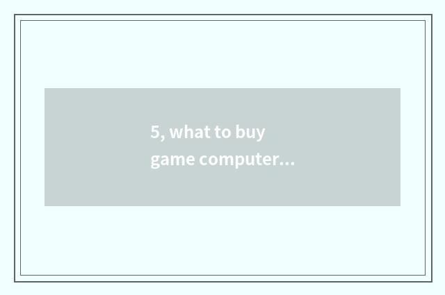 5, what to buy game computer to basically look?