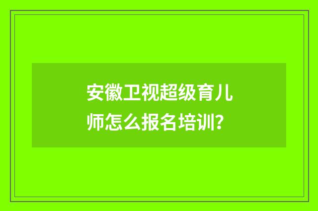安徽卫视超级育儿师怎么报名培训？
