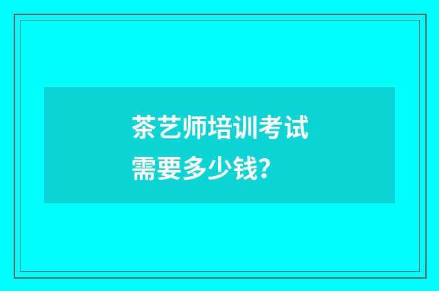 茶艺师培训考试需要多少钱？