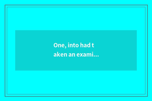 One, into had taken an examination of take an examination of?