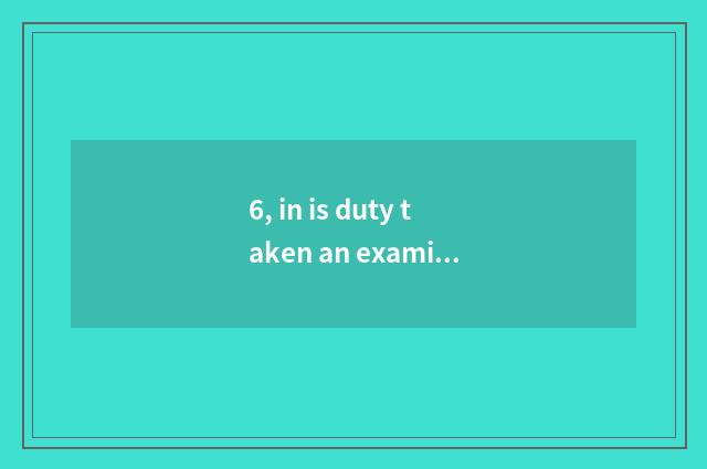 6, in is duty taken an examination of take an examination of or spring one's dec