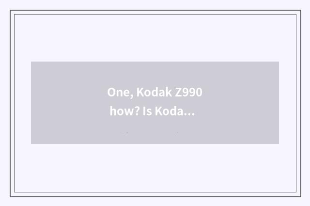 One, Kodak Z990 how? Is Kodak Z990 good?