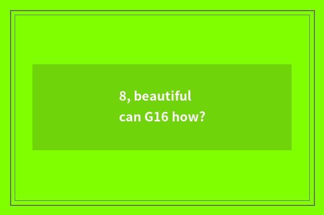 8, beautiful can G16 how?