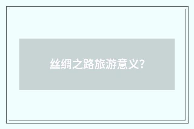 丝绸之路旅游意义？