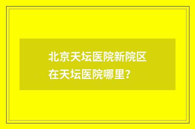 北京天坛医院新院区在天坛医院哪里？