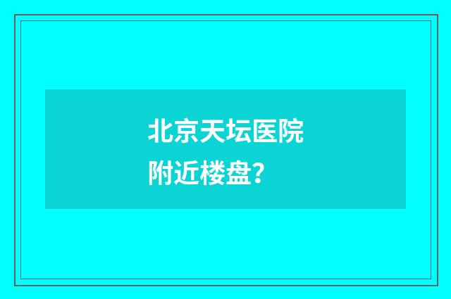 北京天坛医院附近楼盘？