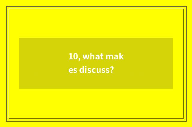10, what makes discuss?