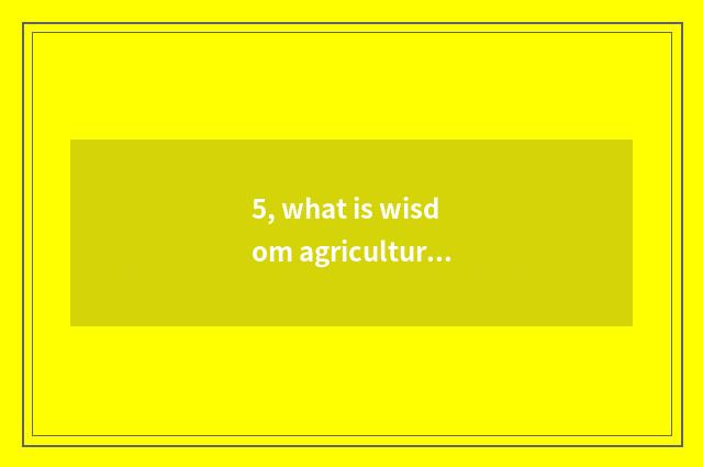 5, what is wisdom agriculture? What is wisdom agriculture?