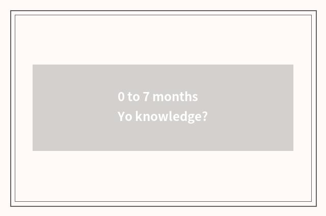 0 to 7 months Yo knowledge?