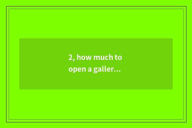 2, how much to open a gallery to want? Open a gallery how to many money want?