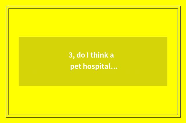 3, do I think a pet hospital how to many money need probably?