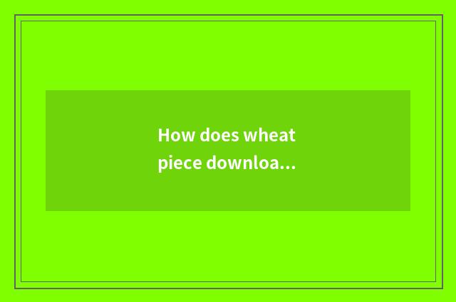 How does wheat piece download?