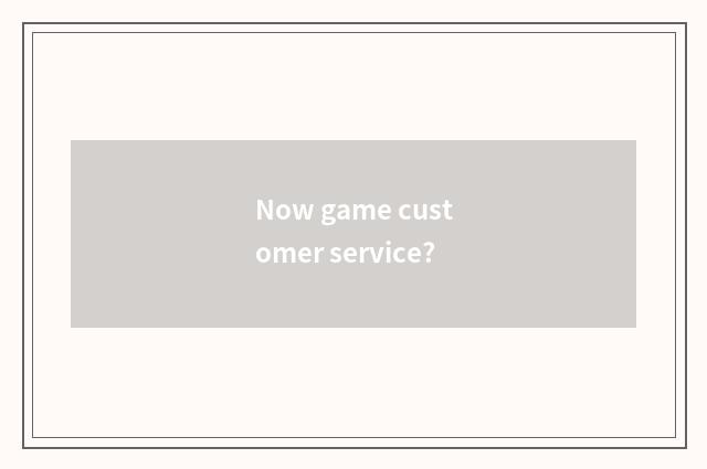 Now game customer service?