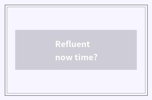 Refluent now time?
