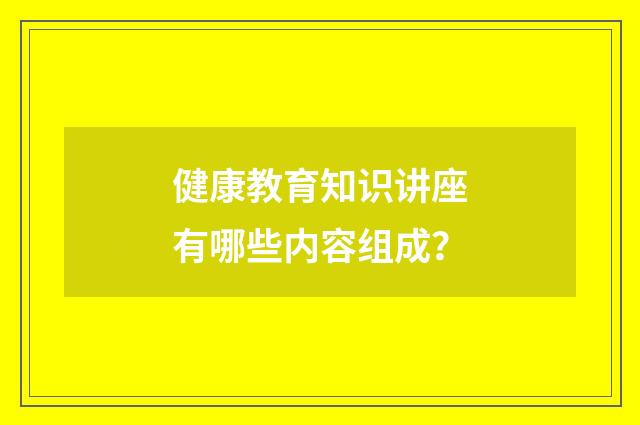 健康教育知识讲座有哪些内容组成？