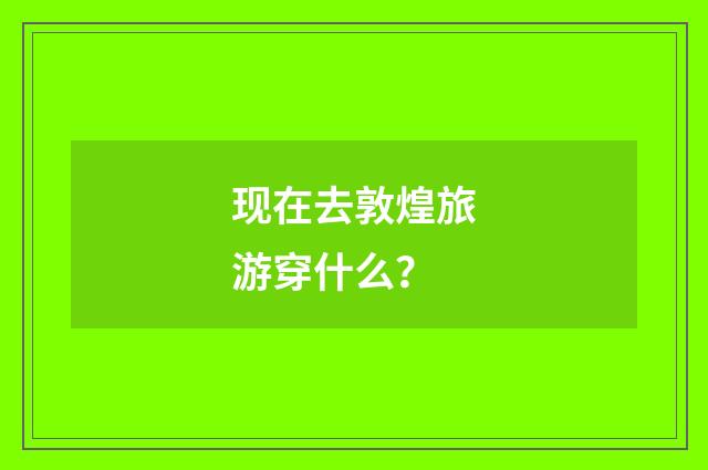 现在去敦煌旅游穿什么?