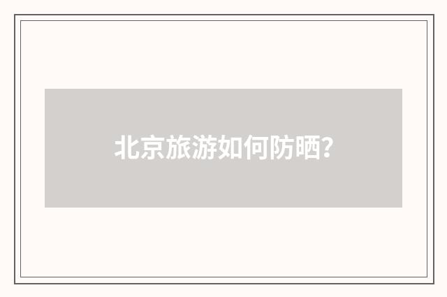 北京旅游如何防晒？