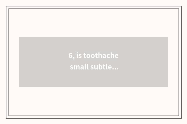 6, is toothache small subtle move?