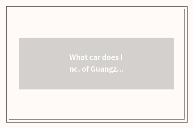 What car does Inc. of Guangzhou automobile group produce?