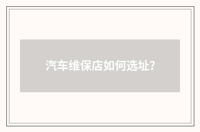 汽车维保店如何选址？