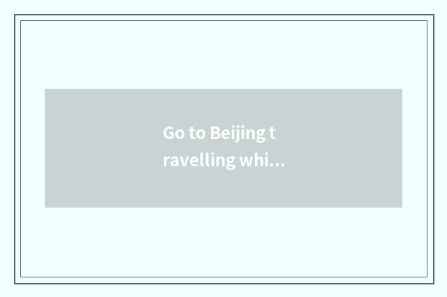 Go to Beijing travelling which are more substantial?