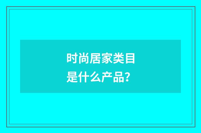 时尚居家类目是什么产品？