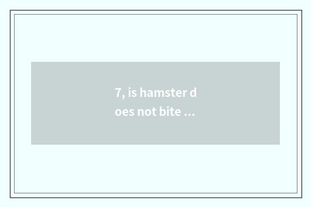 7, is hamster does not bite you to like you to still be fed up with?