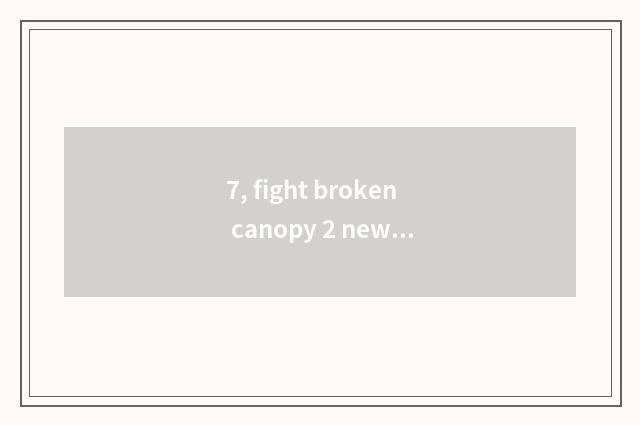7, fight broken canopy 2 newer time?
