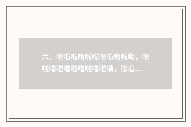 六、噜啦啦噜啦啦噜啦噜啦嘞，噜啦噜啦噜啦噜啦噜啦嘞，接着唱？