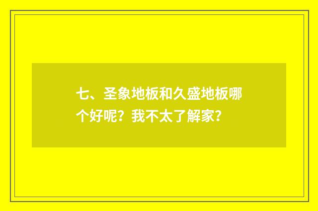 七、圣象地板和久盛地板哪个好呢？我不太了解家？