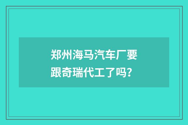 郑州海马汽车厂要跟奇瑞代工了吗？