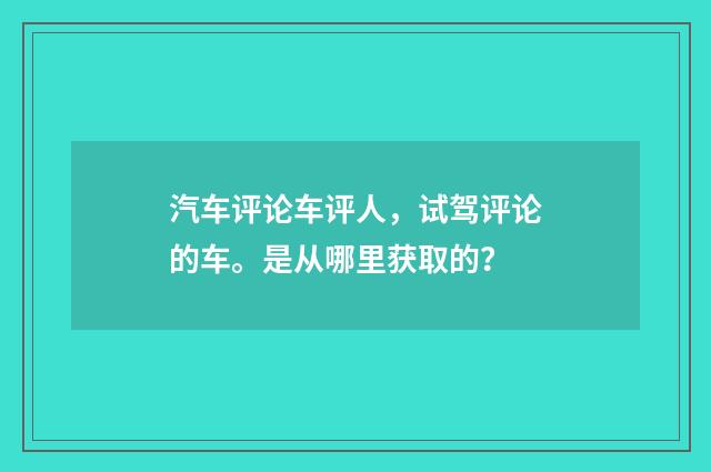 汽车评论车评人，试驾评论的车。是从哪里获取的？