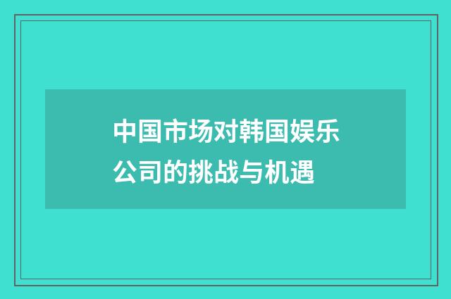 中国市场对韩国娱乐公司的挑战与机遇