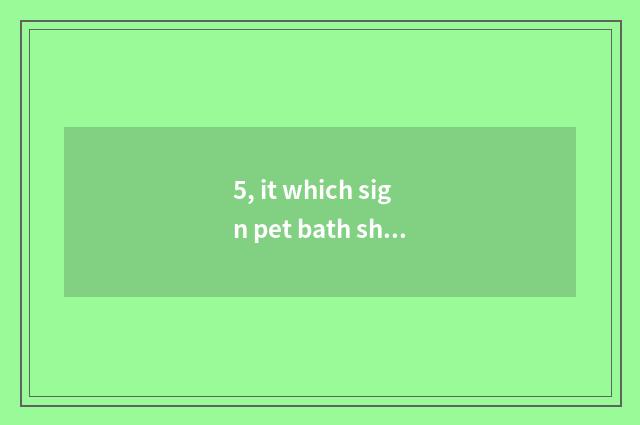 5, it which sign pet bath shows is good that which sign pet bath shows?